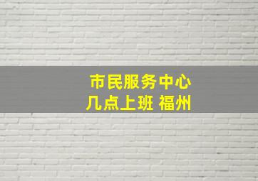 市民服务中心几点上班 福州